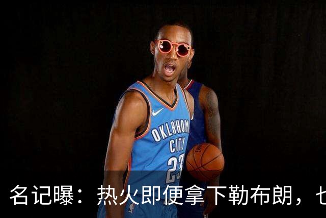 名记曝：热火即便拿下勒布朗，也还要追德罗赞