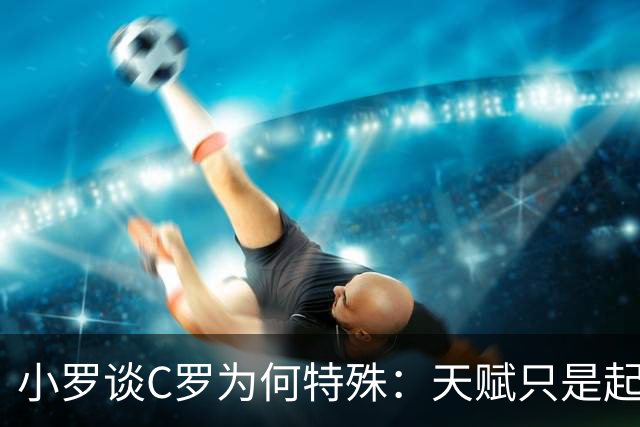 小罗谈C罗为何特殊：天赋只是起点，真正可怕的是“永远不满足”