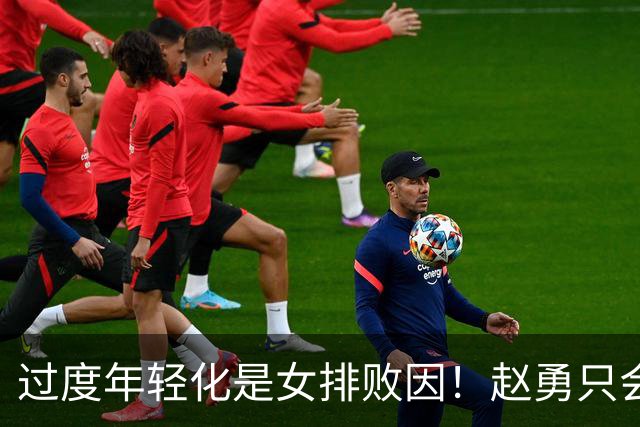 过度年轻化是女排败因！赵勇只会叫坚决，球队失去特点盲目效仿